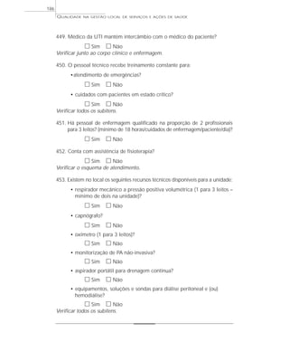 QUALIDADE NA GESTÃO LOCAL DE SERVIÇOS E AÇÕES DE SAÚDE 
449. Médico da UTI mantém intercâmbio com o médico do paciente? 
h Sim h Não 
Verificar junto ao corpo clínico e enfermagem. 
450. O pessoal técnico recebe treinamento constante para: 
•atendimento de emergências? 
h Sim h Não 
• cuidados com pacientes em estado crítico? 
h Sim h Não 
Verificar todos os subitens. 
451. Há pessoal de enfermagem qualificado na proporção de 2 profissionais 
para 3 leitos? (mínimo de 18 horas/cuidados de enfermagem/paciente/dia)? 
h Sim h Não 
452. Conta com assistência de fisioterapia? 
h Sim h Não 
Verificar o esquema de atendimento. 
453. Existem no local os seguintes recursos técnicos disponíveis para a unidade: 
• respirador mecânico a pressão positiva volumétrica (1 para 3 leitos – 
mínimo de dois na unidade)? 
h Sim h Não 
• capnógrafo? 
h Sim h Não 
• oxímetro (1 para 3 leitos)? 
h Sim h Não 
• monitorização de PA não-invasiva? 
h Sim h Não 
• aspirador portátil para drenagem contínua? 
h Sim h Não 
• equipamentos, soluções e sondas para diálise peritoneal e (ou) 
hemodiálise? 
h Sim h Não 
Verificar todos os subitens. 
186 
 