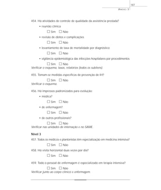 454. Há atividades de controle de qualidade da assistência prestada? 
• reunião clínica 
h Sim h Não 
• revisão de óbitos e complicações 
h Sim h Não 
• levantamento de taxa de mortalidade por diagnóstico 
h Sim h Não 
• vigilância epidemiológica das infecções hospitalares por procedimentos 
h Sim h Não 
Verificar o esquema, taxas, relatórios (todos os subitens). 
455. Tomam-se medidas específicas de prevenção de IH? 
h Sim h Não 
Verificar o esquema. 
456. Há impressos padronizados para evolução: 
• médica? 
h Sim h Não 
• de enfermagem? 
h Sim h Não 
• de outros profissionais? 
h Sim h Não 
Verificar nas unidades de internação e no SAME. 
Nível 3 
457. Todos os médicos e plantonistas têm especialização em medicina intensiva? 
h Sim h Não 
458. Há visita horizontal duas vezes por dia? 
h Sim h Não 
459. Todo o pessoal de enfermagem é especializado em terapia intensiva? 
h Sim h Não 
Verificar junto ao corpo clínico e enfermagem. 
ANEXO 3 
187 
 