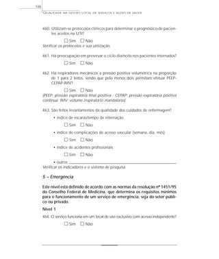 QUALIDADE NA GESTÃO LOCAL DE SERVIÇOS E AÇÕES DE SAÚDE 
460. Utilizam-se protocolos clínicos para determinar o prognóstico de pacien-tes 
aceitos na UTI? 
h Sim h Não 
Verificar os protocolos e sua utilização. 
461. Há preocupação em preservar o ciclo dia/noite nos pacientes internados? 
h Sim h Não 
462. Há respiradores mecânicos a pressão positiva volumétrica na proporção 
de 1 para 2 leitos, sendo que pelo menos dois permitam efetuar PEEP-CEPAP- 
IMV? 
h Sim h Não 
(PEEP: pressão expiratória final positiva ; CEPAP: pressão expiratória positiva 
contínua; IMV: volume inspiratório mandatório). 
463. São feitos levantamentos da qualidade dos cuidados de enfermagem? 
• índice de escaras/tempo de internação 
h Sim h Não 
• índice de complicações de acesso vascular (semana, dia, mês) 
h Sim h Não 
• índice de acidentes profissionais 
h Sim h Não 
• outros _____________________________________________________________________ 
Verificar os indicadores e o sistema de pesquisa. 
5 – Emergência 
Este nível está definido de acordo com as normas da resolução nº 1451/95 
do Conselho Federal de Medicina, que determina os requisitos mínimos 
para o funcionamento de um serviço de emergência, seja do setor públi-co 
ou privado. 
Nível 1 
464. O serviço funciona em um local de uso exclusivo com acesso independente? 
h Sim h Não 
188 
 