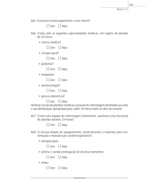 465. Funciona ininterruptamente o ano inteiro? 
h Sim h Não 
466. Conta com as seguintes especialidades médicas, em regime de plantão 
de 24 horas: 
• clínica médica? 
h Sim h Não 
• cirurgia geral? 
h Sim h Não 
• pediatria? 
h Sim h Não 
• ortopedia? 
h Sim h Não 
• anestesiologia? 
h Sim h Não 
• gineco-obstetrícia? 
h Sim h Não 
Verificar escala de plantões médicos e pessoal de enfermagem destinados ao setor 
e sua distribuição apropriada para cobrir 24 horas todos os dias da semana. 
467. Conta com equipe de enfermagem (enfermeiro, auxiliares e/ou técnicos) 
de plantão durante 24 horas? 
h Sim h Não 
468. O serviço dispõe de equipamentos, medicamentos e materiais para rea-nimação 
e manutenção cardiorrespiratória? 
• laringoscópio 
h Sim h Não 
• lâmina e sonda orotraqueal de diversos tamanhos 
h Sim h Não 
• ambu 
h Sim h Não 
ANEXO 3 
189 
 