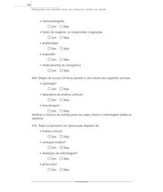 QUALIDADE NA GESTÃO LOCAL DE SERVIÇOS E AÇÕES DE SAÚDE 
• eletrocardiógrafo 
h Sim h Não 
• fontes de oxigênio, ar comprimido e aspiração 
h Sim h Não 
• desfibrilador 
h Sim h Não 
• respirador 
h Sim h Não 
• medicamentos de emergência 
h Sim h Não 
469. Dispõe de acesso 24 horas durante o ano inteiro aos seguintes serviços: 
• radiologia? 
h Sim h Não 
• laboratório de análises clínicas? 
h Sim h Não 
• hemoterapia? 
h Sim h Não 
Verificar a eficácia do sistema junto ao corpo clínico e enfermagem (todos os 
subitens). 
470. Todos os pacientes em observação dispõem de: 
• história clínica? 
h Sim h Não 
• evolução médica? 
h Sim h Não 
• anotações de enfermagem? 
h Sim h Não 
• prescrição? 
h Sim h Não 
190 
 