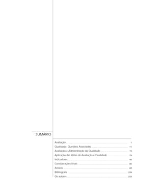 Avaliação ................................................................................................................ 1 
Qualidade: Questões Associadas .................................................................. 11 
Avaliação e Administração da Qualidade.................................................. 19 
Aplicação das Idéias de Avaliação e Qualidade .................................... 29 
Indicadores ............................................................................................................ 45 
Considerações finais .......................................................................................... 65 
Anexos .................................................................................................................... 69 
Bibliografia ............................................................................................................ 229 
Os autores .............................................................................................................. 233 
SUMÁRIO 
 