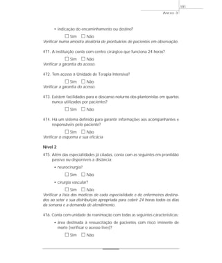 • indicação do encaminhamento ou destino? 
h Sim h Não 
Verificar numa amostra aleatória de prontuários de pacientes em observação. 
471. A instituição conta com centro cirúrgico que funciona 24 horas? 
h Sim h Não 
Verificar a garantia do acesso. 
472. Tem acesso à Unidade de Terapia Intensiva? 
h Sim h Não 
Verificar a garantia do acesso. 
473. Existem facilidades para o descanso noturno dos plantonistas em quartos 
nunca utilizados por pacientes? 
h Sim h Não 
474. Há um sistema definido para garantir informações aos acompanhantes e 
responsáveis pelo paciente? 
h Sim h Não 
Verificar o esquema e sua eficácia 
Nível 2 
475. Além das especialidades já citadas, conta com as seguintes em prontidão 
passiva ou disponíveis a distância: 
• neurocirurgia? 
h Sim h Não 
• cirurgia vascular? 
h Sim h Não 
Verificar a lista dos médicos de cada especialidade e de enfermeiros destina-dos 
ao setor e sua distribuição apropriada para cobrir 24 horas todos os dias 
da semana e a demanda de atendimento. 
476. Conta com unidade de reanimação com todas as seguintes características: 
• área destinada à ressuscitação de pacientes com risco iminente de 
morte (verificar o acesso livre)? 
h Sim h Não 
ANEXO 3 
191 
 