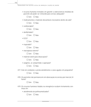 QUALIDADE NA GESTÃO LOCAL DE SERVIÇOS E AÇÕES DE SAÚDE 
192 
• recursos humanos treinados em garantir a sobrevivência imediata do 
paciente até poder ser removido para serviço adequado? 
h Sim h Não 
• medicamentos e materiais descartáveis necessários dentro da sala? 
h Sim h Não 
• cardioscópio? 
h Sim h Não 
• desfibrilador? 
h Sim h Não 
• ECG? 
h Sim h Não 
• respirador? 
h Sim h Não 
• marcapasso externo? 
h Sim h Não 
• material estéril para dissecações? 
h Sim h Não 
• oxigênio, ar comprimido e aspiração? 
h Sim h Não 
477. Está em condições e presta atendimento a casos agudos em psiquiatria? 
h Sim h Não 
478. Os pacientes não permanecem em observação no serviço por mais de 24 
horas? 
h Sim h Não 
479. Os recursos humanos lotados na emergência recebem treinamento con-tínuo 
em: 
• atendimento de politraumatizados? 
h Sim h Não 
 