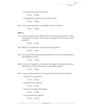 • ressuscitação cardiorrespiratória? 
h Sim h Não 
• manipulação de pacientes em estado crítico? 
h Sim h Não 
480. É feita análise da taxa de mortalidade antes de 24 horas? 
h Sim h Não 
Nível 3 
481. Conta com outras especialidades além das citadas anteriormente, dispo-níveis 
durante 24 horas, com acesso ao equipamento do serviço corres-pondente? 
h Sim h Não 
482. Mantém em observação casos agudos de psiquiatria? 
h Sim h Não 
483. Existe acesso fácil do pessoal de plantão aos serviços correspondentes às 
especialidades a mais? 
h Sim h Não 
484. O serviço é integrado com o serviço de resgate da comunidade para o 
atendimento a vítimas de desastre e calamidade pública? 
h Sim h Não 
485. O serviço utiliza protocolos clínicos para (pelo menos três situações): 
• insuficiência respiratória? 
h Sim h Não 
• insuficiência circulatória? 
h Sim h Não 
• insuficiência supra-renal aguda? 
h Sim h Não 
• casos psiquiátricos agudos? 
h Sim h Não 
ANEXO 3 
193 
 