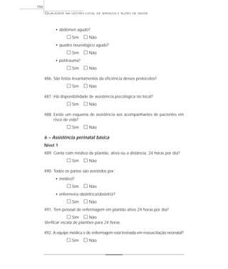 QUALIDADE NA GESTÃO LOCAL DE SERVIÇOS E AÇÕES DE SAÚDE 
• abdômen agudo? 
h Sim h Não 
• quadro neurológico agudo? 
h Sim h Não 
• politrauma? 
h Sim h Não 
486. São feitos levantamentos da eficiência desses protocolos? 
h Sim h Não 
487. Há disponibilidade de assistência psicológica no local? 
h Sim h Não 
488. Existe um esquema de assistência aos acompanhantes de pacientes em 
risco de vida? 
h Sim h Não 
6 – Assistência perinatal básica 
Nível 1 
489. Conta com médico de plantão, ativo ou a distância, 24 horas por dia? 
h Sim h Não 
490. Todos os partos são assistidos por: 
• médico? 
h Sim h Não 
• enfermeira obstétrica/obstetriz? 
h Sim h Não 
491. Tem pessoal de enfermagem em plantão ativo 24 horas por dia? 
h Sim h Não 
Verificar escala de plantões para 24 horas. 
492. A equipe médica e de enfermagem está treinada em ressuscitação neonatal? 
h Sim h Não 
194 
 