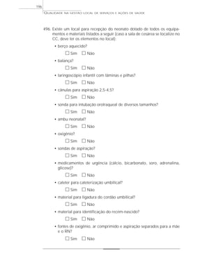 QUALIDADE NA GESTÃO LOCAL DE SERVIÇOS E AÇÕES DE SAÚDE 
496. Existe um local para recepção do neonato dotado de todos os equipa-mentos 
e materiais listados a seguir (caso a sala de cesárea se localize no 
CC, deve ter os elementos no local): 
• berço aquecido? 
h Sim h Não 
• balança? 
h Sim h Não 
• laringoscópio infantil com lâminas e pilhas? 
h Sim h Não 
• cânulas para aspiração 2,5-4,5? 
h Sim h Não 
• sonda para intubação orotraqueal de diversos tamanhos? 
h Sim h Não 
• ambu neonatal? 
h Sim h Não 
• oxigênio? 
h Sim h Não 
• sondas de aspiração? 
h Sim h Não 
• medicamentos de urgência (cálcio, bicarbonato, soro, adrenalina, 
glicose)? 
h Sim h Não 
• cateter para cateterização umbilical? 
h Sim h Não 
• material para ligadura do cordão umbilical? 
h Sim h Não 
• material para identificação do recém-nascido? 
h Sim h Não 
• fontes de oxigênio, ar comprimido e aspiração separados para a mãe 
e o RN? 
h Sim h Não 
196 
 