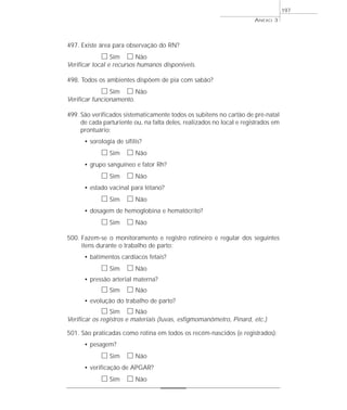 497. Existe área para observação do RN? 
h Sim h Não 
Verificar local e recursos humanos disponíveis. 
498. Todos os ambientes dispõem de pia com sabão? 
h Sim h Não 
Verificar funcionamento. 
499. São verificados sistematicamente todos os subitens no cartão de pré-natal 
de cada parturiente ou, na falta deles, realizados no local e registrados em 
prontuário: 
• sorologia de sífilis? 
h Sim h Não 
• grupo sanguíneo e fator Rh? 
h Sim h Não 
• estado vacinal para tétano? 
h Sim h Não 
• dosagem de hemoglobina e hematócrito? 
h Sim h Não 
500. Fazem-se o monitoramento e registro rotineiro e regular dos seguintes 
itens durante o trabalho de parto: 
• batimentos cardíacos fetais? 
h Sim h Não 
• pressão arterial materna? 
h Sim h Não 
• evolução do trabalho de parto? 
h Sim h Não 
Verificar os registros e materiais (luvas, esfigmomanômetro, Pinard, etc.) 
501. São praticadas como rotina em todos os recém-nascidos (e registrados): 
• pesagem? 
h Sim h Não 
• verificação de APGAR? 
h Sim h Não 
ANEXO 3 
197 
 