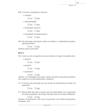 508. O serviço acompanha as taxas de: 
• cesáreas? 
h Sim h Não 
• natimortalidade? 
h Sim h Não 
• mortalidade materna? 
h Sim h Não 
• mortalidade neonatal precoce? 
h Sim h Não 
ANEXO 3 
509. São oferecidas informações sobre os métodos e a importância do plane-jamento 
familiar? 
h Sim h Não 
Verificar junto às pacientes. 
Nível 2 
510. Conta-se com os seguintes recursos médicos em regime de plantão ativo: 
• obstetra? 
h Sim h Não 
• pediatra? 
h Sim h Não 
• anestesista? 
h Sim h Não 
Verificar: em localidades com baixo volume de partos e/ou poucos profissio-nais, 
podem ser aceitos plantonistas a distância. 
511. O serviço está articulado com um serviço de atendimento pré-natal e de 
puérperas? 
h Sim h Não 
512. Mais de 80% das mães e crianças saem da maternidade com o seguimento 
da visita de puérpera e da criança marcada nessa ou em outra instituição? 
h Sim h Não 
Verificar em prontuários. Nos casos de pacientes com médicos particulares, 
considerar “sim”. 
199 
 