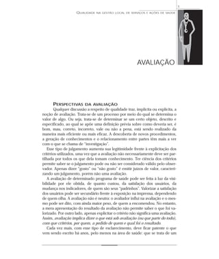 QUALIDADE NA GESTÃO LOCAL DE SERVIÇOS E AÇÕES DE SAÚDE 
PERSPECTIVAS DA AVALIAÇÃO 
Qualquer discussão a respeito de qualidade traz, implícita ou explícita, a 
noção de avaliação. Trata-se de um processo por meio do qual se determina o 
valor de algo. Ou seja, trata-se de determinar se um certo objeto, descrito e 
especificado, ao qual se apõe uma definição prévia sobre como deveria ser, é 
bom, mau, correto, incorreto, vale ou não a pena, está sendo realizado da 
maneira mais eficiente ou mais eficaz. A descoberta de novos procedimentos, 
a geração de conhecimentos e o relacionamento entre partes têm mais a ver 
com o que se chama de “investigação”. 
Esse tipo de julgamento aumenta sua legitimidade frente à explicitação dos 
critérios utilizados, uma vez que a avaliação não necessariamente deve ser par-tilhada 
por todos os que dela tomam conhecimento. Ter ciência dos critérios 
permite saber se o julgamento pode ou não ser considerado válido pelo obser-vador. 
Apenas dizer “gosto” ou “não gosto” é emitir juízos de valor, caracteri-zando 
um julgamento, porém não uma avaliação. 
A avaliação de determinado programa de saúde pode ser feita à luz da visi-bilidade 
por ele obtida, de quanto custou, da satisfação dos usuários, da 
mudança nos indicadores, de quem são seus “padrinhos”. Valorizar a satisfação 
dos usuários pode ser secundário frente à exposição na imprensa, dependendo 
de quem olha. A avaliação não é neutra: o avaliador influi na avaliação e o mes-mo 
pode ser dito, com ainda maior peso, de quem a encomendou. No entanto, 
a mera apresentação do resultado da avaliação não permite saber o que foi va-lorizado. 
Por outro lado, apenas explicitar o critério não significa uma avaliação. 
Assim, avaliação implica dizer o que está sob avaliação (ou que parte do todo), 
com que critérios, por quem, a pedido de quem e qual foi o resultado. 
Cada vez mais, com esse tipo de esclarecimento, deve ficar patente o que 
vem sendo escrito há anos, pelo menos na área de saúde: que se trata de um 
1 
AVALIAÇÃO 
 