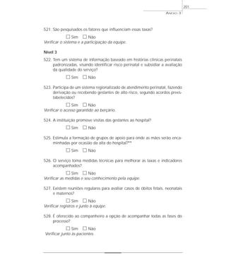 521. São pesquisados os fatores que influenciam essas taxas? 
h Sim h Não 
Verificar o sistema e a participação da equipe. 
Nível 3 
522. Tem um sistema de informação baseado em histórias clínicas perinatais 
padronizadas, visando identificar risco perinatal e subsidiar a avaliação 
da qualidade do serviço? 
h Sim h Não 
523. Participa de um sistema regionalizado de atendimento perinatal, fazendo 
derivação ou recebendo gestantes de alto risco, segundo acordos prees-tabelecidos? 
h Sim h Não 
Verificar o acesso garantido ao berçário. 
524. A instituição promove visitas das gestantes ao hospital? 
h Sim h Não 
525. Estimula a formação de grupos de apoio para onde as mães serão enca-minhadas 
por ocasião da alta do hospital?** 
h Sim h Não 
526. O serviço toma medidas técnicas para melhorar as taxas e indicadores 
acompanhados? 
h Sim h Não 
Verificar as medidas e seu conhecimento pela equipe. 
527. Existem reuniões regulares para avaliar casos de óbitos fetais, neonatais 
e maternos? 
h Sim h Não 
Verificar registros e junto à equipe. 
528. É oferecido ao companheiro a opção de acompanhar todas as fases do 
processo? 
h Sim h Não 
Verificar junto às pacientes. 
ANEXO 3 
201 
 