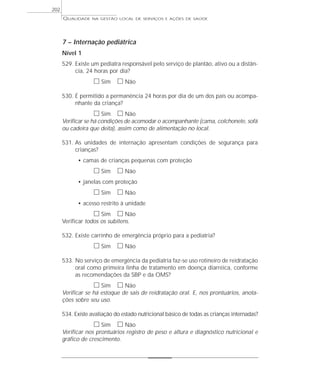 QUALIDADE NA GESTÃO LOCAL DE SERVIÇOS E AÇÕES DE SAÚDE 
7 – Internação pediátrica 
Nível 1 
529. Existe um pediatra responsável pelo serviço de plantão, ativo ou a distân-cia, 
24 horas por dia? 
h Sim h Não 
530. É permitido a permanência 24 horas por dia de um dos pais ou acompa-nhante 
da criança? 
h Sim h Não 
Verificar se há condições de acomodar o acompanhante (cama, colchonete, sofá 
ou cadeira que deita), assim como de alimentação no local. 
531. As unidades de internação apresentam condições de segurança para 
crianças? 
• camas de crianças pequenas com proteção 
h Sim h Não 
• janelas com proteção 
h Sim h Não 
• acesso restrito à unidade 
h Sim h Não 
Verificar todos os subitens. 
532. Existe carrinho de emergência próprio para a pediatria? 
h Sim h Não 
533. No serviço de emergência da pediatria faz-se uso rotineiro de reidratação 
oral como primeira linha de tratamento em doença diarréica, conforme 
as recomendações da SBP e da OMS? 
h Sim h Não 
Verificar se há estoque de sais de reidratação oral. E, nos prontuários, anota-ções 
sobre seu uso. 
534. Existe avaliação do estado nutricional básico de todas as crianças internadas? 
h Sim h Não 
Verificar nos prontuários registro de peso e altura e diagnóstico nutricional e 
gráfico de crescimento. 
202 
 
