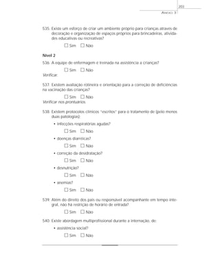 535. Existe um esforço de criar um ambiente próprio para crianças através de 
decoração e organização de espaços próprios para brincadeiras, ativida-des 
educativas ou recreativas? 
h Sim h Não 
Nível 2 
536. A equipe de enfermagem é treinada na assistência a crianças? 
h Sim h Não 
Verificar. 
537. Existem avaliação rotineira e orientação para a correção de deficiências 
na vacinação das crianças? 
h Sim h Não 
Verificar nos prontuários. 
538. Existem protocolos clínicos “escritos” para o tratamento de (pelo menos 
duas patologias): 
• infecções respiratórias agudas? 
h Sim h Não 
• doenças diarréicas? 
h Sim h Não 
• correção da desidratação? 
h Sim h Não 
• desnutrição? 
h Sim h Não 
• anemias? 
h Sim h Não 
539. Além do direito dos pais ou responsável acompanhante em tempo inte-gral, 
não há restrição de horário de entrada? 
h Sim h Não 
540. Existe abordagem multiprofissional durante a internação, de: 
• assistência social? 
h Sim h Não 
ANEXO 3 
203 
 