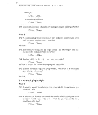 QUALIDADE NA GESTÃO LOCAL DE SERVIÇOS E AÇÕES DE SAÚDE 
• nutrição? 
h Sim h Não 
• assistência psicológica? 
h Sim h Não 
541. Existem atividades de educação em saúde para os pais e acompanhantes? 
h Sim h Não 
Nível 3 
542. A equipe adota práticas (encenações) com o objetivo de diminuir o stress 
da internação, procedimentos e cirurgias? 
h Sim h Não 
Verificar. 
543. Existem reuniões regulares do corpo clínico e de enfermagem para aná-lise 
de óbitos e casos clínicos relevantes? 
h Sim h Não 
544. Avalia a eficiência dos protocolos clínicos adotados? 
h Sim h Não 
Verificar o sistema e o conhecimento por parte da equipe. 
545. Existem atividades regulares programadas, educativas e de recreação 
para crianças internadas? 
h Sim h Não 
Verificar. 
8 – Neonatologia patológica 
Nível 1 
546. A unidade opera integradamente com centro obstétrico que atende ges-tações 
de risco? 
h Sim h Não 
547. A área física é dividida em setores claramente diferenciados para alojar 
os recém-nascidos de acordo com os níveis de gravidade: médio risco, 
patológico, alto risco? 
h Sim h Não 
204 
 