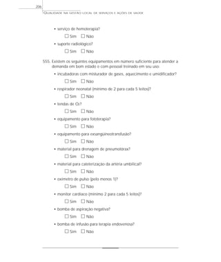 QUALIDADE NA GESTÃO LOCAL DE SERVIÇOS E AÇÕES DE SAÚDE 
• serviço de hemoterapia? 
h Sim h Não 
• suporte radiológico? 
h Sim h Não 
555. Existem os seguintes equipamentos em número suficiente para atender a 
demanda em bom estado e com pessoal treinado em seu uso: 
• incubadoras com misturador de gases, aquecimento e umidificador? 
h Sim h Não 
• respirador neonatal (mínimo de 2 para cada 5 leitos)? 
h Sim h Não 
• tendas de O2? 
h Sim h Não 
• equipamento para fototerapia? 
h Sim h Não 
• equipamento para exsangüineotransfusão? 
h Sim h Não 
• material para drenagem de pneumotórax? 
h Sim h Não 
• material para cateterização da artéria umbilical? 
h Sim h Não 
• oxímetro de pulso (pelo menos 1)? 
h Sim h Não 
• monitor cardíaco (mínimo 2 para cada 5 leitos)? 
h Sim h Não 
• bomba de aspiração negativa? 
h Sim h Não 
• bomba de infusão para terapia endovenosa? 
h Sim h Não 
206 
 