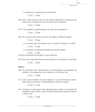 • existência de condições para isolamento? 
h Sim h Não 
556. Existe coleta de leite materno com manejo apropriado e orientação das 
mães sobre o aleitamento com neonatos nessas condições? 
h Sim h Não 
557. É feita vigilância epidemiológica das infecções hospitalares? 
h Sim h Não 
558. Há, no local, pelo menos uma pia com sabão e toalhas de papel? 
h Sim h Não 
• os visitantes são estimulados a lavar as mãos na entrada e na saída? 
h Sim h Não 
• os visitantes só ingressam devidamente paramentados? 
h Sim h Não 
Verificar funcionamento das pias e o procedimento. 
559. Existe um esquema/profissionais para garantir as informações às famílias? 
h Sim h Não 
Nível 2 
560. Há pediatra(s) com especialização em neonatologia encarregado(s) da 
unidade, e de plantão ativo ou a distância, 24 horas por dia? 
h Sim h Não 
561. Caso receba neonatos de outros hospitais, há um protocolo do atendi-mento 
que visa diminuir a possibilidade de infecção cruzada? 
h Sim h Não 
562. A equipe de enfermagem está capacitada para realizar ressuscitação de 
emergência de neonatos, tendo recebido treinamento específico durante 
o último ano? 
h Sim h Não 
ANEXO 3 
207 
 