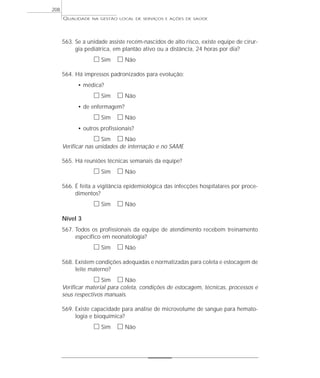 QUALIDADE NA GESTÃO LOCAL DE SERVIÇOS E AÇÕES DE SAÚDE 
563. Se a unidade assiste recém-nascidos de alto risco, existe equipe de cirur-gia 
pediátrica, em plantão ativo ou a distância, 24 horas por dia? 
h Sim h Não 
564. Há impressos padronizados para evolução: 
• médica? 
h Sim h Não 
• de enfermagem? 
h Sim h Não 
• outros profissionais? 
h Sim h Não 
Verificar nas unidades de internação e no SAME 
565. Há reuniões técnicas semanais da equipe? 
h Sim h Não 
566. É feita a vigilância epidemiológica das infecções hospitalares por proce-dimentos? 
h Sim h Não 
Nível 3 
567. Todos os profissionais da equipe de atendimento recebem treinamento 
específico em neonatologia? 
h Sim h Não 
568. Existem condições adequadas e normatizadas para coleta e estocagem de 
leite materno? 
h Sim h Não 
Verificar material para coleta, condições de estocagem, técnicas, processos e 
seus respectivos manuais. 
569. Existe capacidade para análise de microvolume de sangue para hemato-logia 
e bioquímica? 
h Sim h Não 
208 
 
