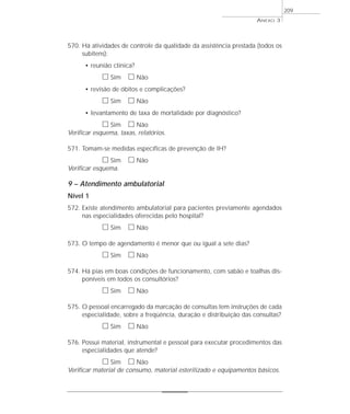 ANEXO 3 
570. Há atividades de controle da qualidade da assistência prestada (todos os 
subitens): 
• reunião clínica? 
h Sim h Não 
• revisão de óbitos e complicações? 
h Sim h Não 
• levantamento de taxa de mortalidade por diagnóstico? 
h Sim h Não 
Verificar esquema, taxas, relatórios. 
571. Tomam-se medidas específicas de prevenção de IH? 
h Sim h Não 
Verificar esquema. 
9 – Atendimento ambulatorial 
Nível 1 
572. Existe atendimento ambulatorial para pacientes previamente agendados 
nas especialidades oferecidas pelo hospital? 
h Sim h Não 
573. O tempo de agendamento é menor que ou igual a sete dias? 
h Sim h Não 
574. Há pias em boas condições de funcionamento, com sabão e toalhas dis-poníveis 
em todos os consultórios? 
h Sim h Não 
575. O pessoal encarregado da marcação de consultas tem instruções de cada 
especialidade, sobre a freqüência, duração e distribuição das consultas? 
h Sim h Não 
576. Possui material, instrumental e pessoal para executar procedimentos das 
especialidades que atende? 
h Sim h Não 
Verificar material de consumo, material esterilizado e equipamentos básicos. 
209 
 