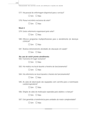 QUALIDADE NA GESTÃO LOCAL DE SERVIÇOS E AÇÕES DE SAÚDE 
577. Há pessoal de enfermagem disponível para o serviço? 
h Sim h Não 
578. Possui secretária exclusiva do setor? 
h Sim h Não 
Nível 2 
579. Existe enfermeiro responsável pelo setor? 
h Sim h Não 
580. Oferece programas multiprofissionais para o atendimento de doenças 
crônicas? 
h Sim h Não 
581. Realiza rotineiramente atividades de educação em saúde? 
h Sim h Não 
No caso de existir pronto atendimento: 
582. Funciona em lugar exclusivo? 
h Sim h Não 
583. Há médico no local durante o horário de funcionamento? 
h Sim h Não 
584. Há enfermeiro no local durante o horário de funcionamento? 
h Sim h Não 
585. As salas de observação são equipadas com carrinho para a reanimação 
cardiorrespiratória? 
h Sim h Não 
586. Dispõe de salas de medicação separadas para adultos e crianças? 
h Sim h Não 
587. Está garantida a transferência para unidades de maior complexidade? 
h Sim h Não 
210 
 