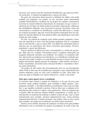 QUALIDADE NA GESTÃO LOCAL DE SERVIÇOS E AÇÕES DE SAÚDE 
processo, sem começo nem fim claramente identificados, que passa por diver-sos 
momentos. A emissão dos julgamentos é apenas um deles. 
Faz parte dos momentos desse processo a definição do objeto: está sendo 
avaliado um programa, um projeto ou sua execução numa determinada 
unidade? Possivelmente a avaliação de um projeto de combate à desnutrição 
será feita de maneira diferente dependendo do município em que ocorrer. A 
existência de um banco de dados anterior já permite compreender a diferença 
das modalidades utilizadas, sem mencionar as pessoas envolvidas. Outra das 
características a considerar na identificação a priori das diferenças é o tempo 
de evolução do projeto: algo que vem há três gestões municipais deve ser ana-lisado 
de maneira distinta de uma primeira idéia cuja implantação está sendo 
testada por uma equipe. 
Por isso, um manual de avaliação pode definir grandes perguntas a fazer, 
mas não especificar os itens. Uma das grandes perguntas seria se o programa 
está ou não fazendo o que se espera dele. Nos diferentes municípios pode-se 
observar que as expectativas dos atores envolvidos (governantes, técnicos, 
população e outros) são diferentes. 
Trata-se também de diferenciar entre o desempenho e o mérito de um pro-jeto. 
Mais uma vez, combate à desnutrição parece a qualquer observador um 
programa altamente meritório, por definição. No entanto, os resultados obti-dos, 
observando as mudanças nos indicadores, se o trabalho for realizado ape-nas 
pelo setor saúde, tendem a ser mais limitados do que se houver uma abor-dagem 
intersetorial, ligando geração de empregos, renda mínima, incentivo a 
hortas comunitárias, merenda escolar, educação familiar e comunitária e diver-sas 
outras alternativas. 
Um projeto de alto mérito não necessariamente deve ter um desempenho 
ótimo. Pode-se dizer que ele se justifica por si próprio (o que, dependendo dos 
critérios utilizados, pode ser visto como verdadeiro ou não). Além disso, há 
áreas nas quais se trabalha com valores intrínsecos, e saúde é uma delas. 
Para que e para quem serve a avaliação 
O raciocínio mais comum a respeito de avaliação é o de que ela serve para 
descobrir, medir, analisar resultados, após concluído o objeto (projeto, curso, 
programa, atividade...). Em última instância, sua definição é vista como seu obje-tivo, 
o que significa confundir conceitos. Pode-se dizer que a avaliação serve 
basicamente para conhecer o objeto e para aprimorá-lo. Entre as respostas que 
se podem obter do processo existem análises comparativas: se aquilo que se 
está fazendo no momento da avaliação é melhor ou pior do que o que se fazia 
anteriormente (por exemplo, estrutura organizacional nova versus estrutura 
organizacional anterior) e estudos pontuais: esse projeto valeu ou não a pena 
(por exemplo, um projeto de investimento em obras contra enchentes). 
Existem, nesse sentido, dois tipos de avaliação: um deles serve para partilhar 
informações com os envolvidos no projeto ou programa, de modo a que eles 
2 
 