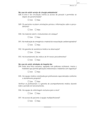 No caso de existir serviço de cirurgia ambulatorial: 
588. A área é de circulação restrita (o acesso do pessoal é permitido só 
depois de paramentado)? 
h Sim h Não 
589. Os pacientes recebem orientações prévias e informações sobre o proce-dimento? 
h Sim h Não 
590. Há material estéril e instrumentais em estoque? 
h Sim h Não 
591. Há medicação de emergência e material de ressuscitação cardiorrespiratória? 
h Sim h Não 
592. Há garantia de assistência médica na observação? 
h Sim h Não 
593. Há levantamento dos índices de IH nesses procedimentos? 
h Sim h Não 
No caso de existir atividades de hospital dia: 
594. Existe área física exclusiva, equipada com poltronas reclináveis, macas e 
mobiliário que permita aplicações endovenosas e inalatórias com segurança? 
h Sim h Não 
595. Há equipe médica constituída por profissionais especializados conforme 
o atendimento proposto? 
h Sim h Não 
Verificar os profissionais e a garantia de acompanhamento médico durante 
todo o período de funcionamento. 
596. Há equipe de enfermagem exclusiva para a área? 
h Sim h Não 
597. Há acesso do paciente à equipe multiprofissional? 
h Sim h Não 
ANEXO 3 
211 
 
