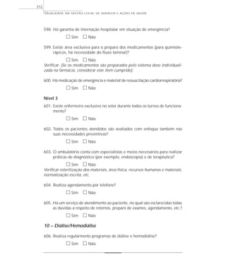QUALIDADE NA GESTÃO LOCAL DE SERVIÇOS E AÇÕES DE SAÚDE 
598. Há garantia de internação hospitalar em situação de emergência? 
h Sim h Não 
599. Existe área exclusiva para o preparo dos medicamentos (para quimiote-rápicos, 
há necessidade do fluxo laminar)? 
h Sim h Não 
Verificar. (Se os medicamentos são preparados pelo sistema dose individuali-zada 
na farmácia, considerar este item cumprido). 
600. Há medicação de emergência e material de ressuscitação cardiorrespiratória? 
h Sim h Não 
Nível 3 
601. Existe enfermeiro exclusivo no setor durante todos os turnos de funciona-mento? 
h Sim h Não 
602. Todos os pacientes atendidos são avaliados com enfoque também nas 
suas necessidades preventivas? 
h Sim h Não 
603. O ambulatório conta com especialistas e meios necessários para realizar 
práticas de diagnóstico (por exemplo, endoscopia) e de terapêutica? 
h Sim h Não 
Verificar esterilização dos materiais, área física, recursos humanos e materiais, 
normatização escrita, etc. 
604. Realiza agendamento por telefone? 
h Sim h Não 
605. Há um serviço de atendimento ao paciente, no qual são esclarecidas todas 
as dúvidas a respeito de retornos, preparo de exames, agendamento, etc.? 
h Sim h Não 
10 – Diálise/Hemodiálise 
606. Realiza regularmente programas de diálise e hemodiálise? 
h Sim h Não 
212 
 