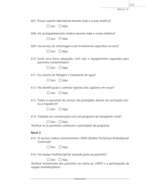 607. Possui suporte laboratorial durante toda a sessão dialítica? 
h Sim h Não 
608. Há acompanhamento médico durante toda a sessão dialítica? 
h Sim h Não 
ANEXO 3 
609. Há serviço de enfermagem com treinamento específico na área? 
h Sim h Não 
610. Existe área física adequada, com sala e equipamentos separados para 
pacientes contaminados? 
h Sim h Não 
611. Há sistema de filtragem e tratamento de água? 
h Sim h Não 
612. Há identificação e controle rigoroso dos capilares em reuso? 
h Sim h Não 
613. Todos os pacientes do serviço são protegidos através da vacinação con-tra 
a hepatite B? 
h Sim h Não 
614. Trabalha em coordenação com um programa de transplante renal? 
h Sim h Não 
Verificar se os pacientes conhecem e participam do programa. 
Nível 2 
615. O serviço realiza rotineiramente CAPD (Diálise Peritoneal Ambulatorial 
Contínua)? 
h Sim h Não 
616. Há equipe multidisciplinar atuando junto ao paciente? 
h Sim h Não 
Verificar treinamento dos pacientes na rotina de CAPD e a participação da 
equipe multidisciplinar. 
213 
 