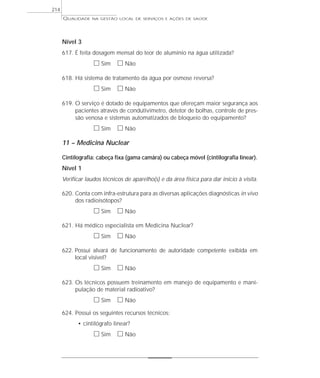 QUALIDADE NA GESTÃO LOCAL DE SERVIÇOS E AÇÕES DE SAÚDE 
Nível 3 
617. É feita dosagem mensal do teor de alumínio na água utilizada? 
h Sim h Não 
618. Há sistema de tratamento da água por osmose reversa? 
h Sim h Não 
619. O serviço é dotado de equipamentos que ofereçam maior segurança aos 
pacientes através de condutivímetro, detetor de bolhas, controle de pres-são 
venosa e sistemas automatizados de bloqueio do equipamento? 
h Sim h Não 
11 – Medicina Nuclear 
Cintilografia: cabeça fixa (gama camâra) ou cabeça móvel (cintilografia linear). 
Nível 1 
Verificar laudos técnicos de aparelho(s) e da área física para dar início à visita. 
620. Conta com infra-estrutura para as diversas aplicações diagnósticas in vivo 
dos radioisótopos? 
h Sim h Não 
621. Há médico especialista em Medicina Nuclear? 
h Sim h Não 
622. Possui alvará de funcionamento de autoridade competente exibida em 
local visível? 
h Sim h Não 
623. Os técnicos possuem treinamento em manejo de equipamento e mani-pulação 
de material radioativo? 
h Sim h Não 
624. Possui os seguintes recursos técnicos: 
• cintilógrafo linear? 
h Sim h Não 
214 
 