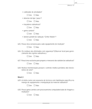 • calibrador de atividades? 
h Sim h Não 
• detector do tipo “poço”? 
h Sim h Não 
• traçadores radioativos? 
h Sim h Não 
• gama camâra? 
h Sim h Não 
• detetor portátil de radiação “Griller Muller”? 
h Sim h Não 
625. Possui área exclusiva para cada equipamento de medição? 
h Sim h Não 
626. Os resíduos são eliminados com segurança? (Observar local para geren-ciamento 
dos rejeitos radioativos.) 
h Sim h Não 
627. Possui área exclusiva para preparo e manuseio das substâncias radioativas? 
h Sim h Não 
628. Realiza monitorização pessoal e controle médico periódico dos funcio-nários 
do setor? 
h Sim h Não 
Nível 2 
629. A chefia conta com assessoria de técnicos com habilitação específica no 
manejo de equipamento e manipulação de material radioativo? 
h Sim h Não 
630. Possui gama camâra com processamento computadorizado de imagens e 
medições? 
h Sim h Não 
ANEXO 3 
215 
 