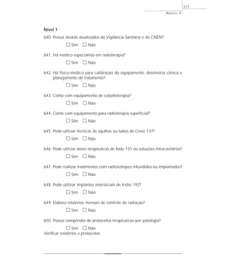 Nível 1 
640. Possui alvarás atualizados da Vigilância Sanitária e do CNEN? 
h Sim h Não 
641. Há médico especialista em radioterapia? 
h Sim h Não 
642. Há físico-médico para calibração do equipamento, dosimetria clínica e 
planejamento do tratamento? 
h Sim h Não 
643. Conta com equipamento de cobaltoterapia? 
h Sim h Não 
644. Conta com equipamento para radioterapia superficial? 
h Sim h Não 
645. Pode utilizar técnicas de agulhas ou tubos de Césio 137? 
h Sim h Não 
646. Pode utilizar doses terapêuticas de Iodo 131 ou soluções intracavitárias? 
h Sim h Não 
647. Pode realizar tratamentos com radioisótopos infundidos ou implantados? 
h Sim h Não 
648. Pode utilizar implantes intersticiais de Irídio 192? 
h Sim h Não 
649. Elabora relatórios mensais de controle de radiação? 
h Sim h Não 
650. Possui compêndio de protocolos terapêuticos por patologia? 
h Sim h Não 
Verificar relatórios e protocolos. 
ANEXO 3 
217 
 