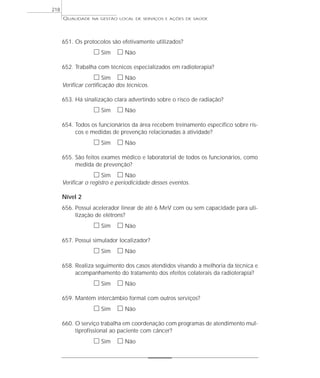 QUALIDADE NA GESTÃO LOCAL DE SERVIÇOS E AÇÕES DE SAÚDE 
651. Os protocolos são efetivamente utilizados? 
h Sim h Não 
652. Trabalha com técnicos especializados em radioterapia? 
h Sim h Não 
Verificar certificação dos técnicos. 
653. Há sinalização clara advertindo sobre o risco de radiação? 
h Sim h Não 
654. Todos os funcionários da área recebem treinamento específico sobre ris-cos 
e medidas de prevenção relacionadas à atividade? 
h Sim h Não 
655. São feitos exames médico e laboratorial de todos os funcionários, como 
medida de prevenção? 
h Sim h Não 
Verificar o registro e periodicidade desses eventos. 
Nível 2 
656. Possui acelerador linear de até 6 MeV com ou sem capacidade para uti-lização 
de elétrons? 
h Sim h Não 
657. Possui simulador localizador? 
h Sim h Não 
658. Realiza seguimento dos casos atendidos visando à melhoria da técnica e 
acompanhamento do tratamento dos efeitos colaterais da radioterapia? 
h Sim h Não 
659. Mantém intercâmbio formal com outros serviços? 
h Sim h Não 
660. O serviço trabalha em coordenação com programas de atendimento mul-tiprofissional 
ao paciente com câncer? 
h Sim h Não 
218 
 