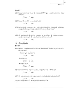 Nível 3 
661. Possui acelerador linear de mais de 6 MeV que pode irradiar raios X ou 
elétrons? 
h Sim h Não 
662. Possui dosimetria computadorizada? 
h Sim h Não 
663. Faz controle periódico com intervalos específicos para cada patologia 
dos pacientes submetidos à dosimetria computadorizada? 
h Sim h Não 
664. Os profissionais do serviço estagiam ou participam de estudos em servi-ços 
de radioterapia de reconhecimento internacional? 
h Sim h Não 
13 – Reabilitação 
Nível 1 
665. Executa tratamentos de reabilitação primária em internação geral ou tera-pia 
intensiva? 
• fisioterapia respiratória 
h Sim h Não 
• massagens 
h Sim h Não 
• mobilização 
h Sim h Não 
666. Essas atividades são executadas por profissional habilitado? 
h Sim h Não 
667. Os procedimentos são registrados na evolução diária do paciente? 
h Sim h Não 
Verificar em prontuários do arquivo e da enfermaria. 
ANEXO 3 
219 
 