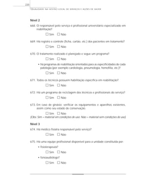 QUALIDADE NA GESTÃO LOCAL DE SERVIÇOS E AÇÕES DE SAÚDE 
Nível 2 
668. O responsável pelo serviço é profissional universitário especializado em 
reabilitação? 
h Sim h Não 
669. Há registro e controle (ficha, cartão, etc.) dos pacientes em tratamento? 
h Sim h Não 
670. O tratamento realizado é planejado e segue um programa? 
h Sim h Não 
• há programas de reabilitação orientados para as especificidades de cada 
patologia (por exemplo cardiologia, pneumologia, hemofilia, etc.)? 
h Sim h Não 
671. Todos os técnicos possuem habilitação específica em reabilitação? 
h Sim h Não 
672. Há um programa de reciclagem dos técnicos e profissionais do serviço? 
h Sim h Não 
673. Em caso de ginásio: verificar os equipamentos e aparelhos existentes, 
assim como seu estado de conservação. 
h Sim h Não 
(Obs: Sim = material em condições de uso; Não = material sem condições de uso) 
Nível 3 
674. Há médico fisiatra responsável pelo serviço? 
h Sim h Não 
675. Há uma equipe profissional disponível para a unidade constituída por: 
• fisioterapeuta? 
h Sim h Não 
• fonoaudiólogo? 
h Sim h Não 
220 
 