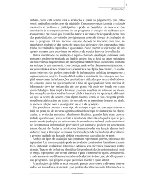 AVALIAÇÃO 
saibam como está sendo feita a avaliação e quais os julgamentos que estão 
sendo atribuídos no decorrer da atividade. Certamente essa chamada avaliação 
formativa é contínua e participativa e pode se beneficiar do concurso dos 
envolvidos (o acompanhamento de um programa de atração de mulheres para 
realizarem o pré-natal, por exemplo, tende a ser mais eficaz quando feito com 
alta periodicidade, permitindo corrigir rumos antes de chegar à conclusão de 
que o programa foi um fracasso um ano depois de iniciado; com isso, os 
envolvidos podem se dar conta de quais das ações por eles executadas estão 
tendo os resultados esperados e quais não). Pode ocorrer a solicitação de um 
agente externo para coordenar os esforços da equipe interna de avaliação. 
Outra modalidade de avaliação é aquela chamada avaliação somativa, mais 
comum e geralmente realizada ao final do projeto (ou ao final do prazo estipulado 
ou dos recursos disponíveis ou do cronograma estabelecido). Nesse caso, costuma 
ser esforço de um momento, com começo, meio e fim claramente estipulados, e 
encomendado a atores externos aos executores do objeto. No entanto, os avalia-dores 
externos não podem prescindir de informações colhidas internamente à 
organização/ao projeto. É muito difícil avaliar a assistência oferecida por um hos-pital 
sem recorrer às informações produzidas e utilizadas por seus trabalhadores. 
No entanto, ainda há que considerar o fato de que qualquer fonte interna de 
informação deve ter esclarecido até que ponto ela pode ser levada em conta 
como fidedigna. Isso implica levantar possíveis conflitos de interesse ou vieses. 
Por exemplo, um funcionário da rede pública tenderá a ter apreciação diferente 
do que lá ocorre de acordo com alguns fatores, como se sua categoria profis-sional 
tem salário acima ou abaixo de mercado ou se corre risco de corte, ou ainda, 
se ele tem relação com a atual gestão ou se é da oposição. 
Um problema comum a esse tipo de esforço é que não necessariamente o 
final do prazo ou do recurso significa o final do tempo de maturação do objeto. 
Assim, a avaliação somativa, idealmente finalista, quando feita com oportu-nidade 
questionável, vai se referir a resultados diferentes daqueles que se pre-tendia 
medir (redução de indicadores de mortalidade infantil ou de incidência 
de determinada enfermidade prevenível por vacina só podem ser observadas 
meses depois de findas as atividades desencadeadas em função desses indi-cadores; 
caso a liberação de novos recursos dependa da mudança dos valores, 
é preciso cuidado na hora de definir o momento da avaliação ex-post). 
Ambos os tipos de avaliação não precisam representar, porém, processos tão 
separados. Um mesmo projeto pode ser avaliado com intuitos formativos e soma-tivos, 
utilizando avaliadores internos e externos, em diferentes momentos institu-cionais. 
Trata-se de definir ou identificar (dependendo do locus institucional onde 
se esteja) o propósito que se está servindo e para o interesse de quem. Dessa forma, 
a cada momento os diferentes tomadores de decisão terão como decidir quanto a 
que programas, que projetos e que processos manter e quais alterar. 
A avaliação cuja idéia se está tentando passar pode servir a diversos interes-sados: 
os tomadores de decisão, que podem decidir com mais informações re- 
3 
 