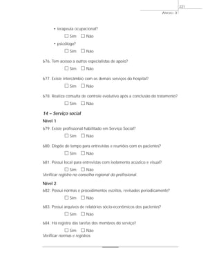 • terapeuta ocupacional? 
h Sim h Não 
• psicólogo? 
h Sim h Não 
676. Tem acesso a outros especialistas de apoio? 
h Sim h Não 
677. Existe intercâmbio com os demais serviços do hospital? 
h Sim h Não 
678. Realiza consulta de controle evolutivo após a conclusão do tratamento? 
h Sim h Não 
14 – Serviço social 
Nível 1 
679. Existe profissional habilitado em Serviço Social? 
h Sim h Não 
680. Dispõe de tempo para entrevistas e reuniões com os pacientes? 
h Sim h Não 
681. Possui local para entrevistas com isolamento acústico e visual? 
h Sim h Não 
Verificar registro no conselho regional do profissional. 
Nível 2 
682. Possui normas e procedimentos escritos, revisados periodicamente? 
h Sim h Não 
683. Possui arquivos de relatórios sócio-econômicos dos pacientes? 
h Sim h Não 
684. Há registro das tarefas dos membros do serviço? 
h Sim h Não 
Verificar normas e registros. 
ANEXO 3 
221 
 