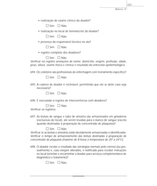 • realização de exame clínico do doador? 
h Sim h Não 
• realização no local de hematócrito do doador? 
h Sim h Não 
• presença do responsável técnico no ato? 
h Sim h Não 
• registro completo dos doadores? 
h Sim h Não 
Verificar no registro anotações de nome, domicílio, origem, profissão, idade, 
peso, altura, exame físico e clínico e resultado da entrevista epidemiológica. 
694. Os coletores são profissionais de enfermagem com treinamento específico? 
h Sim h Não 
695. A cadeira de doador é reclinável, permitindo que ele se deite caso seja 
necessário? 
h Sim h Não 
696. É executado o registro de intercorrências com doadores? 
h Sim h Não 
Verificar os registros. 
697. As bolsas de sangue e tubo de amostra são armazenados em geladeiras 
(exclusivas do local), até serem levadas para o banco de sangue (exceto 
quando destinadas à preparação de concentrado de plaquetas)? 
h Sim h Não 
Verificar se as bolsas e amostras estão devidamente armazenadas e identificadas. 
Verificar o tempo de armazenamento das bolsas destinadas à preparação de 
concentrado de plaquetas (máximo de 8 horas à temperatura de 20º a 24º C). 
698. O doador recebe o resultado das sorologias normais pelo correio (ou pes-soalmente) 
e, caso estejam alterados, é notificado para receber instruções 
no local (orientar e encaminhar o doador para serviços complementares de 
diagnóstico e tratamento)? 
h Sim h Não 
ANEXO 3 
223 
 