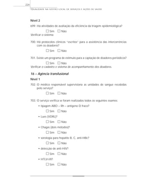 QUALIDADE NA GESTÃO LOCAL DE SERVIÇOS E AÇÕES DE SAÚDE 
Nível 2 
699. Há atividades de avaliação da eficiência da triagem epidemiológica? 
h Sim h Não 
Verificar o sistema. 
700. Há protocolos clínicos “escritos” para a assistência das intercorrências 
com os doadores? 
h Sim h Não 
701. Existe um programa de estímulo para a captação de doadores periódicos? 
h Sim h Não 
Verificar o cadastro e sistema de acompanhamento dos doadores. 
16 – Agência transfusional 
Nível 1 
702. O médico responsável supervisiona as unidades de sangue recebidas 
pelo serviço? 
h Sim h Não 
703. O serviço verifica se foram realizados todos os seguintes exames: 
• tipagem ABO – Rh – antígeno D fraco? 
h Sim h Não 
• Lues (VDRL)? 
h Sim h Não 
• Chagas (dois métodos)? 
h Sim h Não 
• sorologia para hepatite B, C, anti-HBc? 
h Sim h Não 
• detecção de anti-HIV? 
h Sim h Não 
• HTLV-I/II? 
h Sim h Não 
224 
 