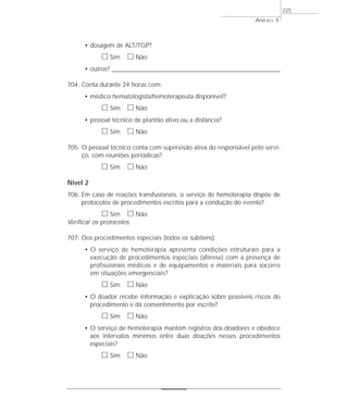 • dosagem de ALT/TGP? 
h Sim h Não 
• outros? ____________________________________________________________________ 
704. Conta durante 24 horas com: 
• médico hematologista/hemoterapeuta disponível? 
h Sim h Não 
• pessoal técnico de plantão ativo ou a distância? 
h Sim h Não 
705. O pessoal técnico conta com supervisão ativa do responsável pelo servi-ço, 
com reuniões periódicas? 
h Sim h Não 
Nível 2 
706. Em caso de reações transfusionais, o serviço de hemoterapia dispõe de 
protocolos de procedimentos escritos para a condução do evento? 
h Sim h Não 
Verificar os protocolos. 
707. Dos procedimentos especiais (todos os subitens): 
• O serviço de hemoterapia apresenta condições estruturais para a 
execução de procedimentos especiais (aférese) com a presença de 
profissionais médicos e de equipamentos e materiais para socorro 
em situações emergenciais? 
h Sim h Não 
• O doador recebe informação e explicação sobre possíveis riscos do 
procedimento e dá consentimento por escrito? 
h Sim h Não 
• O serviço de hemoterapia mantém registros dos doadores e obedece 
aos intervalos mínimos entre duas doações nesses procedimentos 
especiais? 
h Sim h Não 
ANEXO 3 
225 
 