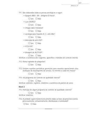 711. São elaboradas todas as provas sorológicas a seguir: 
• tipagem ABO - Rh - antigeno D fraco? 
h Sim h Não 
• Lues (VDRL)? 
h Sim h Não 
• Chagas (dois métodos)? 
h Sim h Não 
• sorologia para hepatite B, C, anti-HBc? 
h Sim h Não 
• detecção de anti-HIV? 
h Sim h Não 
• HTLV-I/II? 
h Sim h Não 
• dosagem de ALT/TGP? 
h Sim h Não 
Verificar a existência dos reagentes, aparelhos e métodos de controle interno. 
712. Possui agitador de plaquetas? 
h Sim h Não 
713. Existem reuniões periódicas gerenciais para assuntos operacionais e/ou 
avaliação do desempenho do serviço, no mínimo a cada três meses? 
h Sim h Não 
714. Há programas de controle de qualidade interno? 
h Sim h Não 
Verificar controles, registros, relatórios e existência de painéis de soros. 
Nível 2 
715. Participa de algum programa de controle de qualidade externo? 
h Sim h Não 
Verificar relatórios. 
716. A unidade supervisiona tecnicamente todas as fases do processo (coleta, 
processamento, armazenamento, distribuição e transfusão)? 
h Sim h Não 
ANEXO 3 
227 
 