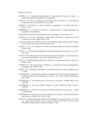 BIBLIOGRAFIA 
AZEVEDO, A. C. “Indicadores da Qualidade e Produtividade em Serviços de Saúde”, in 
Revista Indicadores da Qualidade e Produtividade. 
BANTA, H. D.; B. R. Luce. Health Care Technology and its Assessment – An International 
Perspective. Oxford, Oxford Medical Press, 1993. 
BERWICK, D. Qualidade dos Serviços Médicos, Hospitalares e da Saúde. São Paulo, 
Makron, 1991. 
BURMESTER, H.; I. G. Duarte; R. Bertolucci. “Programa CQH”, in Revista Indicadores da 
Qualidade e Produtividade. 
BRUGGER, W. Dicionário de Filosofia. São Paulo, Pedagógica e Universitária, 1977. 
CAMPOS, F. C. B.; C. M. P. Henriques. Contra a Maré a Beira-Mar – A Experiência do SUS 
em Santos. São Paulo, Página Aberta, 1996. 
Centers for Disease Control and Prevention. CDC Guidelines: Improving the Quality. Atlanta, 
Centers for Disease Control and Prevention, 1996. 
CECILIO, L. C. O.; G. W. S. Campos; E. E. Merhy. Inventando a Mudança na Saúde. São Paulo, 
Hucitec, 1994. 
CUNHA, A. C. Dicionário Entomológico da Língua Portuguesa. Rio de Janeiro, Nova Fron-teira, 
1982. 
CURTIS, K. From Management Goal Setting to Organizational Results – Transforming Strate-gies 
Into Action. Wesport, Connecticut, Quorum Books, 1994. 
DAVIS, E. R. Total Quality Management for Home Care. Gaithersburg, Maryland, Aspen Pu-blishers, 
1994. 
DECKER, M. D. “The Development of Indicators”, in Infection Control and Hospital Epi-demiology, 
12(8): 490-492, 1991. 
DEMING, W. E. Qualidade: A Revolução da Administração. Rio de Janeiro, Marques-Sarai-va, 
1990. 
DONABEDIAN, A. The Definition of Quality and Approaches to its Assessment (Explorations 
in Quality Assessment and Monitoring, volume I). Ann Arbor, Health Administration 
Press, 1980. 
DONABEDIAN, A. “The Quality of Care - How Can it be Assessed? , in JAMA, 260(12):1743- 
1748,1988. 
DONABEDIAN, A. “The Seven Pillars of Quality”, in Arch. Pathol. Lab. Med., 114:1115- 
118,1990. 
DONABEDIAN, A. “The Role of Outcomes in Quality Assessment and Assurance”, in QRB. 
18:356-360,1992. 
DONABEDIAN, A. “Continuity and Change in the Quest for Quality”, in Clinical Performance 
and Quality in Health Care, 1(1): 9-16,1993. 
EVANS, D. R. Enhancing Quality of Life in The Population at Large, in Romney, D. M. and 
col. - Improving the Quality of Life - Reccomendations for People with and without 
Disabilities. London, Kluwer Academic Publishers, 1994. 
 