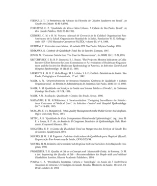 FERRAZ, S. T. “A Pertinência da Adoção da Filosofia de Cidades Saudáveis no Brasil”, in 
Saúde em Debate. 41:45-9,1995. 
FORATTINI, O. P. “Qualidade de Vida e Meio Urbano. A Cidade de São Paulo, Brasil”, in 
Rev. Saúde Pública, 25(2):75-86,1991. 
GILMORE, C. M. e H. M. Novaes. Manual de Gerencia de la Calidad. Organización Pan- 
Americana de la Salud, Organización Mundial de la Salud, Fundación W. K. Kellogg – 
serie HSP – UNI/Manuales Operativos PALTEX, volume III, nº 9, 1996. 
HUERTAS, F. Entrevista com Matus - O método PES. São Paulo, Edições Fundap, 1995. 
ISHIKAWA, K. Controle de Qualidade Total. Rio de Janeiro, Campus, 1997. 
JONHS, M. “Customer Satisfaction: The Case for Measurement”, in JAMM, 18(1)17-21,1995. 
KRITCHEVSKY, S. B.; B. P. Simmons; B. I. Braun. “The Project to Monitor Indicators: A Colla-borative 
Effort Between the Joint Commission on Accreditation of Healthcare Organiza-tions 
and the Society for Healthcare Epidemiology of America, in Infection Control and 
Hospital Epidemiology. 16 (1):33-35, 1995. 
LAURENTI, R.; M. H. P. Mello Horge; M. L. Lebrão; S. L. D. Gotlieb. Estatísticas de Saúde. São 
Paulo, Pedagógica e Universitária, 2ª ed., 1987. 
MALIK, A. M. “Desenvolvimento de Recursos Humanos, Gerência de Qualidade e Cultura 
Organizacional”, in Revista de Administração de Empresas, São Paulo, 32(4): 32-41, 1992. 
MALIK, A. M. Qualidade em Serviços de Saúde nos Setores Público e Privado”, in Cadernos 
Fundap. São Paulo, 19:7-24, 1996. 
MALIK, A M. Avaliação, Qualidade e Gestão, São Paulo, Senac, 1996. 
MASSANARI, R. M.; K.Wilderson; S. Swartzendruber. “Designing Surveillance for Noinfec-tious 
Outcomes of Medical Care”, in Infection Control and Hospital Epidemiology. 
16(7):419-426, 1995. 
MORGAN, C. e S. Murgatroyd. Total Quality Management in the Public Sector. Buckingham, 
Open University Press, 1994. 
NETTO, A. R. “Qualidade de Vida: Compromisso Histórico da Epidemiologia”, org. Lima, M. 
F. e Souza, R. P. de, in Anais do II Congresso Brasileiro de Epidemiologia. Belo Hori-zonte, 
Coopmed/Abrasco,1994. 
NOGUEIRA, R. P. A Gestão da Qualidade Total na Perspectiva dos Serviços de Saúde. Rio 
de Janeiro, Qualitymark,1994. 
NOVAES, H. M.; J. M. Paganini. Padrões e Indicadores de Qualidade para Hospitais (Brasil). 
Organização Pan-Americana da Saúde, OPAS/HSS/94. 
NOVAES, H. M. Relatório do Seminário Sub-Regional do Cone Sul sobre Acreditação de Hos-pitais. 
1995. 
PARMENTER, T. R. Quality of Life as a Concept and Measurable Entity, in Romney, D. M. 
e col. Improving the Quality of Life – Reccomendations for People with and without 
Disabilities. London, Kluwer Academic Publishers, 1994. 
POSSAS, C. A. “Prioridades Sanitárias, Ciência e Tecnologia” in Anais da I Conferência 
Nacional de Ciência e Tecnologia em Saúde, Brasília, Ministério da Saúde. 243-257, 24- 
28 de outubro de 1994 
 