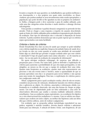QUALIDADE NA GESTÃO LOCAL DE SERVIÇOS E AÇÕES DE SAÚDE 
levantes a respeito de suas questões; os trabalhadores, que podem melhorar o 
seu desempenho e o dos projetos nos quais estão envolvidos; os finan-ciadores, 
que podem analisar se seus investimentos estão sendo apropriados; a 
população, que pode decidir se lhe agradam ou não os projetos em andamen-to. 
Enfim, a listagem pode e deve aumentar o grau de análise utilizado, pois 
cada uma das categorias acima descritas é muito sintética e abrange diversas 
subcategorias. 
Uma questão a considerar é qual(is) dessa(s) categoria(s) se pretende de fato 
atender. Pode-se chegar a uma resposta a respeito do assunto descobrindo 
quais as fontes de critério utilizadas pelos avaliadores/responsáveis pelo desenho 
da avaliação. Esse tipo de informação não é colocado à disposição de forma 
rotineira. A prática também demonstra que não se pode esperar que os critérios 
sejam apresentados com tanta facilidade. 
Critérios e fontes de critérios 
Desde Donabedian fica claro na área de saúde que sempre se pode trabalhar 
com critérios implícitos ou explícitos. Limpeza da unidade básica de saúde deve 
ser levada ou não em conta quando se avalia uma atividade ali executada? 
Existe algo no check-list que permite à equipe avaliada saber que esse critério 
é valorizado? O tipo de papel usado num cartaz educativo - se ele mancha as 
mãos - faz ou não parte da avaliação da campanha de informação? 
Há quem advogue avaliação relâmpago, de surpresa, que dificulte a 
preparação para o evento. Por outro lado, pode-se defender a explicitação de 
critérios para aumentar a probabilidade de que eles sejam perseguidos, se não 
atingidos, ao menos no dia em que a equipe de avaliação fizer uma visita. 
Quanto mais freqüentes as avaliações, quanto mais elas representarem um 
processo e não um evento único e heróico, maior a oportunidade de que as 
pessoas aprendam com elas e se preparem para novos hábitos e não apenas 
para uma sessão de maquilagem. Para isso, a explicitação de critérios parece 
um coadjuvante muito útil. 
Afinal, o julgamento para o qual a avaliação conduz, além de não ser neutro, 
considera um processo de valoração, idealmente baseado em critérios adequa-dos 
e aplicáveis ao objeto. Os critérios, associados à informação obtida con-frontando- 
os à realidade observada, são uma das formas de chegar ao julga-mento. 
Um teste de objetividade pode ser feito solicitando a uma série de 
observadores diferentes que analise a mesma realidade utilizando critérios 
semelhantes. Caso as avaliações sejam equivalentes, ou a avaliação foi objetiva 
ou o viés observacional dos avaliadores é o mesmo. Caso se solicite aos obser-vadores 
que avaliem um único objeto, na melhor das hipóteses cada um deles 
dirá que critérios utilizou, antes de realizar o julgamento. 
Um avaliador que se proponha utilizar metodologia reprodutível na sua 
prática, seguindo o método científico, deveria buscar critérios e selecionar 
fontes para sua obtenção. A seleção de fontes é fruto, com freqüência, de um 
4 
 