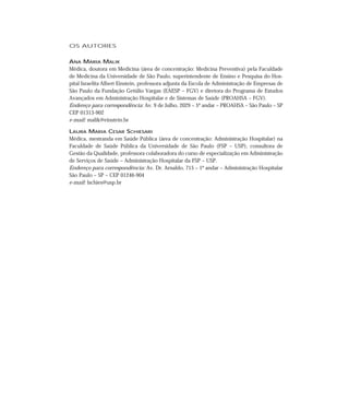 OS AUTORES 
ANA MARIA MALIK 
Médica, doutora em Medicina (área de concentração: Medicina Preventiva) pela Faculdade 
de Medicina da Universidade de São Paulo, superintendente de Ensino e Pesquisa do Hos-pital 
Israelita Albert Einstein, professora adjunta da Escola de Administração de Empresas de 
São Paulo da Fundação Getúlio Vargas (EAESP – FGV) e diretora do Programa de Estudos 
Avançados em Administração Hospitalar e de Sistemas de Saúde (PROAHSA – FGV). 
Endereço para correspondência: Av. 9 de Julho, 2029 – 5º andar – PROAHSA – São Paulo – SP 
CEP 01313-902 
e-mail: malik@einstein.br 
LAURA MARIA CESAR SCHIESARI 
Médica, mestranda em Saúde Pública (área de concentração: Administração Hospitalar) na 
Faculdade de Saúde Pública da Universidade de São Paulo (FSP – USP), consultora de 
Gestão da Qualidade, professora colaboradora do curso de especialização em Administração 
de Serviços de Saúde – Administração Hospitalar da FSP – USP. 
Endereço para correspondência: Av. Dr. Arnaldo, 715 – 1º andar – Administração Hospitalar 
São Paulo – SP – CEP 01246-904 
e-mail: lschies@usp.br 
