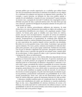 processo político que envolve negociação: ou o avaliador quer utilizar fontes 
que não necessariamente interessam ao solicitante da avaliação (ou seu objeto) 
ou o solicitante da avaliação tem interesse em algumas fontes específicas. Por 
exemplo, a quem interessa, na definição de uma nova política salarial, a 
opinião de um trabalhador a respeito de seus vencimentos? A quem interessa, 
no mesmo caso, a pesquisa de mercado? O sindicato dos empregados tende a 
defender um ponto de vista; o patronal valoriza outro. Por mais óbvia que seja 
essa colocação, quando da divulgação de pesquisas salariais ela não parece ser 
muito levada em conta. 
As fontes de critérios potencialmente utilizáveis são inúmeras. As mais 
óbvias têm a ver com os diretamente interessados no objeto sob avaliação, que 
têm expectativas identificáveis com relação a ele: população usuária e finan-ciadores. 
As formas pelas quais se trabalha com essas fontes de critérios, 
porém, são por vezes incompreensíveis. Um gestor de serviço de assistência 
médica pode dizer que sua experiência o capacita a dizer o que “a população” 
valoriza. Freqüentemente os questionários de avaliação pela clientela são 
desenhados usando-se critérios definidos dessa maneira. Com isso, dificilmente 
as reais expectativas dos usuários daquele serviço específico são abordadas. 
Reconhece-se na área grandes temas, como visitas. A premissa é que paciente 
aprecia visitantes. Por vezes, porém, restrições nos horários de visita são dese-jadas 
pelos pacientes, não só pela equipe assistencial. Também há circunstân-cias 
em que se defende a dignidade dos pacientes, advogando chamá-los pelo 
nome. Mas às vezes o paciente não gosta de seu próprio nome, usando apeli-do 
ou abreviatura. A única maneira de saber o que o paciente deseja/valoriza 
é perguntar-lhe, direta ou indiretamente. 
Os financiadores, por sua vez, têm critérios diferentes dependendo de seus 
objetivos ao fornecerem algum recurso financeiro. O governo municipal, por 
exemplo, ao decidir priorizar um programa de informatização do sistema de 
materiais pode ter se interessado em diminuir o desperdício e aumentar o con-trole 
sobre o gasto, permitindo-lhe reduzir a quantidade de recursos colocados 
nessa rubrica. Se uma empresa de informática coloca recursos nesse mesmo 
programa, possivelmente tem como critério saber se aumentou sua visibilidade 
e, com isso, pode estabilizar ou ampliar sua fatia de mercado. Se um fornece-dor 
investe no mesmo programa, ele pode estar interessado em otimizar os gas-tos 
da prefeitura, possivelmente aumentando sua probabilidade de ser remu-nerado 
pontualmente. Nesse caso, cada um dos financiadores pode ser uma 
fonte de critérios diferentes, apesar do importante interesse de cada um deles. 
A literatura científica também pode ser considerada fonte de critérios, ain-da 
mais entre trabalhadores de saúde, que idealmente se mantêm atualizados. 
Hoje em dia, com a disponibilidade de sistemas eletrônicos de acesso a bi-bliotecas, 
fica ainda mais fácil ter conhecimento dos últimos avanços e até da 
possibilidade ou não de eles serem tomados como metas ou apenas como lem-bretes 
de até onde seria possível chegar. 
AVALIAÇÃO 
5 
 