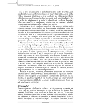 QUALIDADE NA GESTÃO LOCAL DE SERVIÇOS E AÇÕES DE SAÚDE 
Não se deve desconsiderar os trabalhadores como fontes de critério, pois 
com freqüência eles conhecem os limites do possível na unidade, se a produ-tividade 
máxima já foi atingida ou se a população não está respondendo sa-tisfatoriamente 
por algum motivo. Sua experiência pode ser colocada a serviço 
da avaliação, principalmente se estiver sendo utilizado o enfoque formativo. 
Salvo raras exceções, os trabalhadores têm interesse em colaborar, principal-mente 
caso se sintam valorizados e não apenas usados. 
Parâmetros nacionais, estaduais, municipais e das unidades, e séries históri-cas 
mais ou menos longas também não devem ser desconsiderados, desde que 
se reveja periodicamente sua atualidade. Por exemplo, muitas das atividades das 
Unidades de Avaliação e Controle (UACs) ainda são baseadas na Portaria 3.046, 
do começo dos anos 80. A taxa de internação de 100 por 1.000 habitantes, váli-da 
até 1995, por exemplo, data dessa época. Se forem analisados dados 
nacionais, será possível verificar o quanto eles se deixaram influenciar por esse 
“parâmetro”, que, na verdade, era apenas o resultado de uma série histórica. 
Princípios superiores, como leis e direitos humanos, também podem servir 
como critérios. O próprio princípio da ética – de primeiro não prejudicar – faz 
parte da retórica da saúde em seus princípios superiores. Há projetos que pas-sam 
a ser feitos, independentemente de sua relação custo-benefício, por causa 
de sua imagem de salvar vidas. A compra de equipamentos, com freqüência é 
justificada dessa maneira. O que é mais correto, sob o prisma da avaliação: 
definir critérios para acesso a determinado procedimento, deixando de fora 
uma parcela importante da população, abrir o acesso até o encerramento das 
vagas ou dar acesso a todos, com a conseqüente redução da qualidade? Uma 
resposta possível é dizer que depende do procedimento e de quem terá o aces-so 
negado frente a critérios rígidos. Tomadores de decisão são confrontados 
diariamente com o dilema de escolher entre um programa de combate ao 
dengue e a distribuição de remédios para os cidadãos HIV positivos, assumin-do 
que os recursos não são suficientes para ambos. 
Histórias de sucesso, finalmente, são também balizadores de avaliações. 
Estruturas jurídico-administrativas, a rigor nas fímbrias da legalidade, passam a 
ser vistas como desejáveis pelos exemplos bem-sucedidos que fazem sua pu-blicidade. 
O quanto de ilegalidade elas contêm, o tempo que elas levaram até 
ter sucesso, suas especificidades podem ser ou não considerados, desde que 
haja uma imagem a perseguir. 
Como avaliar 
Uma premissa para trabalhar com avaliação é ter clareza de que o processo não 
é nem pode ser objetivo, nem neutro, porque avaliadores são pessoas, bem 
como os definidores e selecionadores de fontes de critérios. Durante essa 
seleção, de maneira consciente ou não, faz-se necessário reconhecer aqueles 
que podem ser os eventuais favorecidos ou os prejudicados por uma avaliação 
positiva ou negativa de determinado objeto. Um processo primoroso de edu- 
6 
 