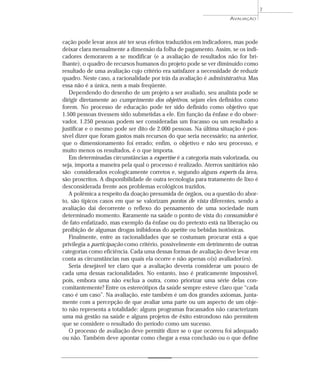 AVALIAÇÃO 
7 
cação pode levar anos até ter seus efeitos traduzidos em indicadores, mas pode 
deixar clara mensalmente a dimensão da folha de pagamento. Assim, se os indi-cadores 
demorarem a se modificar (e a avaliação de resultados não for bri-lhante), 
o quadro de recursos humanos do projeto pode se ver diminuído como 
resultado de uma avaliação cujo critério era satisfazer a necessidade de reduzir 
quadro. Neste caso, a racionalidade por trás da avaliação é administrativa. Mas 
essa não é a única, nem a mais freqüente. 
Dependendo do desenho de um projeto a ser avaliado, seu analista pode se 
dirigir diretamente ao cumprimento dos objetivos, sejam eles definidos como 
forem. No processo de educação pode ter sido definido como objetivo que 
1.500 pessoas tivessem sido submetidas a ele. Em função da ênfase e do obser-vador, 
1.250 pessoas podem ser consideradas um fracasso ou um resultado a 
justificar e o mesmo pode ser dito de 2.000 pessoas. Na última situação é pos-sível 
dizer que foram gastos mais recursos do que seria necessário; na anterior, 
que o dimensionamento foi errado; enfim, o objetivo e não seu processo, e 
muito menos os resultados, é o que importa. 
Em determinadas circunstâncias a expertise é a categoria mais valorizada, ou 
seja, importa a maneira pela qual o processo é realizado. Aterros sanitários não 
são considerados ecologicamente corretos e, segundo alguns experts da área, 
são proscritos. A disponibilidade de outra tecnologia para tratamento de lixo é 
desconsiderada frente aos problemas ecológicos trazidos. 
A polêmica a respeito da doação presumida de órgãos, ou a questão do abor-to, 
são típicos casos em que se valorizam pontos de vista diferentes, sendo a 
avaliação daí decorrente o reflexo do pensamento de uma sociedade num 
determinado momento. Raramente na saúde o ponto de vista do consumidor é 
de fato enfatizado, mas exemplo da ênfase ou do pretexto está na liberação ou 
proibição de algumas drogas inibidoras do apetite ou bebidas isotônicas. 
Finalmente, entre as racionalidades que se costumam procurar está a que 
privilegia a participação como critério, possivelmente em detrimento de outras 
categorias como eficiência. Cada uma dessas formas de avaliação deve levar em 
conta as circunstâncias nas quais ela ocorre e não apenas o(s) avaliador(es). 
Seria desejável ter claro que a avaliação deveria considerar um pouco de 
cada uma dessas racionalidades. No entanto, isso é praticamente impossível, 
pois, embora uma não exclua a outra, como priorizar uma série delas con-comitantemente? 
Entre os estereótipos da saúde sempre esteve claro que “cada 
caso é um caso”. Na avaliação, este também é um dos grandes axiomas, junta-mente 
com a percepção de que avaliar uma parte ou um aspecto de um obje-to 
não representa a totalidade: alguns programas fracassados não caracterizam 
uma má gestão na saúde e alguns projetos de êxito estrondoso não permitem 
que se considere o resultado do período como um sucesso. 
O processo de avaliação deve permitir dizer se o que ocorreu foi adequado 
ou não. Também deve apontar como chegar a essa conclusão ou o que define 
 