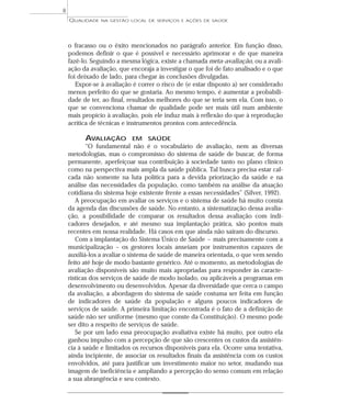 QUALIDADE NA GESTÃO LOCAL DE SERVIÇOS E AÇÕES DE SAÚDE 
o fracasso ou o êxito mencionados no parágrafo anterior. Em função disso, 
podemos definir o que é possível e necessário aprimorar e de que maneira 
fazê-lo. Seguindo a mesma lógica, existe a chamada meta-avaliação, ou a avali-ação 
da avaliação, que encoraja a investigar o que foi de fato analisado e o que 
foi deixado de lado, para chegar às conclusões divulgadas. 
Expor-se à avaliação é correr o risco de (e estar disposto a) ser considerado 
menos perfeito do que se gostaria. Ao mesmo tempo, é aumentar a probabili-dade 
de ter, ao final, resultados melhores do que se teria sem ela. Com isso, o 
que se convenciona chamar de qualidade pode ser mais útil num ambiente 
mais propício à avaliação, pois ele induz mais à reflexão do que à reprodução 
acrítica de técnicas e instrumentos prontos com antecedência. 
AVALIAÇÃO EM SAÚDE 
“O fundamental não é o vocabulário de avaliação, nem as diversas 
metodologias, mas o compromisso do sistema de saúde de buscar, de forma 
permanente, aperfeiçoar sua contribuição à sociedade tanto no plano clínico 
como na perspectiva mais ampla da saúde pública. Tal busca precisa estar cal-cada 
não somente na luta política para a devida priorização da saúde e na 
análise das necessidades da população, como também na análise da atuação 
cotidiana do sistema hoje existente frente a essas necessidades” (Silver, 1992). 
A preocupação em avaliar os serviços e o sistema de saúde há muito consta 
da agenda das discussões de saúde. No entanto, a sistematização dessa avalia-ção, 
a possibilidade de comparar os resultados dessa avaliação com indi-cadores 
desejados, e até mesmo sua implantação prática, são pontos mais 
recentes em nossa realidade. Há casos em que ainda não saíram do discurso. 
Com a implantação do Sistema Único de Saúde – mais precisamente com a 
municipalização – os gestores locais anseiam por instrumentos capazes de 
auxiliá-los a avaliar o sistema de saúde de maneira orientada, o que vem sendo 
feito até hoje de modo bastante genérico. Até o momento, as metodologias de 
avaliação disponíveis são muito mais apropriadas para responder às caracte-rísticas 
dos serviços de saúde de modo isolado, ou aplicáveis a programas em 
desenvolvimento ou desenvolvidos. Apesar da diversidade que cerca o campo 
da avaliação, a abordagem do sistema de saúde costuma ser feita em função 
de indicadores de saúde da população e alguns poucos indicadores de 
serviços de saúde. A primeira limitação encontrada é o fato de a definição de 
saúde não ser uniforme (mesmo que conste da Constituição). O mesmo pode 
ser dito a respeito de serviços de saúde. 
Se por um lado essa preocupação avaliativa existe há muito, por outro ela 
ganhou impulso com a percepção de que são crescentes os custos da assistên-cia 
à saúde e limitados os recursos disponíveis para ela. Ocorre uma tentativa, 
ainda incipiente, de associar os resultados finais da assistência com os custos 
envolvidos, até para justificar um investimento maior no setor, mudando sua 
imagem de ineficiência e ampliando a percepção do senso comum em relação 
a sua abrangência e seu contexto. 
8 
 