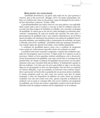 AVALIAÇÃO 
AVALIAÇÃO DA QUALIDADE 
“Qualidade denomina-se, em geral, todo modo de ser, quer pertença à 
essência, quer se lhe acrescente” (Brugger, 1977). Ou ainda “propriedade, atri-buto 
ou condição das coisas ou das pessoas capaz de distingui-las das outras e 
de lhes determinar a natureza” (Cunha, 1982). 
A pseudofamiliaridade que todos crêem ter com essa palavra e sua aplicabili-dade 
a quase tudo o que se conhece e com que se lida no cotidiano acaba ofe-recendo 
uma falsa imagem de facilidade no trabalho com conceitos e princípios 
de qualidade. As críticas que se faz são de cunho ideológico ou referentes basi-camente 
à transposição de mais um modelo não nacional. Por outro lado, o 
gerenciamento da qualidade total e suas variações disseminou-se de tal forma 
através da mídia e da valorização dos produtos com rótulos de qualidade forneci-dos 
pelas indústrias, que assistimos hoje à contaminação da sociedade, até quase 
a obsessão, pelo termo “qualidade”, permitindo assim que quaisquer intenções a 
esse respeito sejam não apenas bem-vindas, como também aguardadas. 
A avaliação de qualidade aparece junto com a avaliação de programas 
como campo de conhecimento específico dentro da avaliação em saúde. 
A avaliação tenta trazer respostas a perguntas a respeito dos resultados espe-rados 
de um programa, ação ou serviço. O objeto pode ser o impacto ou até os 
processos. Ambos os focos guardam estreitas semelhanças com o desenvolvi-mento 
do pensamento da qualidade, cujo marco inicial deu-se via inspeções do 
produto final, até chegar à avaliação da qualidade dos processos (ou sua admi-nistração) 
antes que o produto final saia da fábrica. O fundamental, quando se 
fala em avaliação, é ter claro que ela serve para definir se algo é ou não bom, 
digno de ser prosseguido ou deve ser interrompido. Para isso deve-se explicitar 
os critérios utilizados, a que necessidades ou interesses esses critérios respon-dem 
e quem pode ser favorecido ou prejudicado em presença desses resultados. 
O mesmo programa pode ser visto como um sucesso num tipo de gestão 
municipal e como um desperdício de dinheiro em outra, frente aos mesmos 
resultados. Isso não está errado nem certo, apenas responde às definições de 
avaliação com as quais se consegue lidar. Isso ocorre também com programas 
de qualidade, que ou bem são aceitos e aplaudidos a priori ou bem são descon-siderados 
antes de qualquer tentativa real de implantação ou de avaliação. 
9 
 