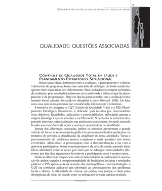 QUALIDADE NA GESTÃO LOCAL DE SERVIÇOS E AÇÕES DE SAÚDE 
QUALIDADE: QUESTÕES ASSOCIADAS 
CONTROLE DE QUALIDADE TOTAL EM SAÚDE E 
PLANEJAMENTO ESTRATÉGICO SITUACIONAL 
Existe uma relação intrínseca entre a avaliação, o planejamento e o desen-volvimento 
de programas, bem como uma falta de definição de limites muito fre-qüente 
entre essas áreas de conhecimento. Essa confusão teve origem na história 
da avaliação, pois esta tradicionalmente era considerada a última etapa do plane-jamento 
e da programação. Hoje em dia há quem acredite que a avaliação tenha 
tomado forma própria, tornando-se disciplina à parte (Stenzel, 1996). De fato, 
nem uma nem outra premissa são consideradas inteiramente verdadeiras. 
A tentativa de comparar a GQT (Gestão da Qualidade Total) e o PES (Plane-jamento 
Estratégico Situacional) é delicada, pois termina por desconsiderar 
seus objetivos, finalidades, aplicações e potencialidades, enfocando apenas a 
origem ideológica que os envolve e os diferencia. No entanto, o tema tem des-pertado 
interesse, principalmente em ambientes acadêmicos, de onde tem sido 
levado aos executores de ações e serviços, revestindo-o de atualidade. 
Apesar das diferenças colocadas, ambos os métodos apresentam a grande 
virtude de fornecer representação gráfica do processamento dos problemas, na 
tentativa de permitir a visualização da amplitude do tema abordado. Torna o 
processamento do problema menos complexo e mais acessível aos atores 
envolvidos. Além disso, a preocupação com a descentralização e/ou com a 
gerência participativa, temas contemporâneos da área da saúde, permite iden-tificar 
afinidades entre as áreas, por mais que se advogue racionalidades dife-rentes 
por trás dos argumentos favoráveis à participação num e noutro casos. 
Dadas as diferenças inequívocas entre os dois métodos, seria desejável a associa-ção 
de ambos visando à complementaridade de finalidades, técnicas e resultados 
práticos: o PES aplicar-se-ia ao desenho das macropolíticas e macroestratégias; o 
GQT ou correlatos aplicar-se-iam sobretudo ao processamento dos problemas 
locais e diários. A dificuldade de colocar em prática essa solução é dada pelas 
divergências de visão de mundo entre os defensores de cada um dos modelos. 
11 
 
