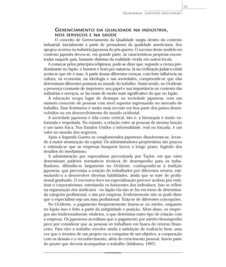 QUALIDADE: QUESTÕES ASSOCIADAS 
GERENCIAMENTO DA QUALIDADE NA INDÚSTRIA, 
NOS SERVIÇOS E NA SAÚDE 
O conceito de Gerenciamento da Qualidade surgiu dentro do contexto 
industrial, inicialmente a partir de pensadores da qualidade americanos. Seu 
apogeu ocorreu na indústria japonesa do pós-guerra. O sucesso desse modelo no 
contexto japonês deveu-se, em grande parte, às características propícias encon-tradas 
naquele país, bastante distintas da realidade vivida em outros locais. 
A começar pelos princípios religiosos, pode-se dizer que, segundo a crença pre-dominante 
no Japão, o homem é bom por natureza. Já na civilização judaico-cristã 
aceita-se que ele é mau. A partir dessas diferentes crenças, com forte influência na 
cultura, na economia, na ideologia e nas sociedades, compreende-se que elas 
determinam diferentes posturas no mundo do trabalho. Assim sendo, no Ocidente 
a presença constante de inspetores, seu papel e sua importância no contexto das 
indústrias e serviços, se faz notar de modo mais significativo do que no Japão. 
A educação ocupa lugar de destaque na sociedade japonesa, com um 
número crescente de pessoas com nível superior ingressando no mercado de 
trabalho. Esse fenômeno é muito mais recente em boa parte dos países desen-volvidos 
ou em desenvolvimento do mundo ocidental. 
A sociedade japonesa é tida como vertical, isto é, a hierarquia é muito va-lorizada 
e respeitada. No entanto, a relação entre as pessoas de mesma função 
é um tanto fraca. Nos Estados Unidos a informalidade, real ou forçada, é um 
valor no mundo dos negócios. 
Após a Segunda Guerra os conglomerados japoneses dissolveram-se, levan-do 
à maior atomização do capital. Os administradores proprietários são poucos 
e estimula-se que as empresas busquem lucros a longo prazo, fugindo dos 
desafios do imediatismo. 
A administração por especialistas preconizada por Taylor, em que estes 
determinam padrões normativos técnicos de desempenho para os traba-lhadores, 
difundiu-se largamente no Ocidente, contrapondo-se à tradição 
japonesa, que preconiza a rotação do trabalhador por diferentes setores, esti-mulando- 
o a desenvolver diversas habilidades, ainda que se trate de profis-sional 
graduado. O excessivo foco na especialização precoce acabou por enfa-tizar 
o corporativismo, estreitando os horizontes dos indivíduos. Isso se reflete 
na organização dos sindicatos - no Japão ela não se faz em torno de determina-da 
categoria profissional, e sim por empresa. Evidentemente não se pode dizer 
que o especialista seja um mau profissional. Trata-se de diferentes concepções. 
No Ocidente, o pagamento freqüentemente baseia-se no mérito, enquanto 
no Japão isso é feito a partir da antigüidade e posição. Além disso, os empre-gos 
são tradicionalmente vitalícios, o que determina outro tipo de relação com 
a empresa. Os japoneses acreditam que o pagamento por mérito/desempenho 
peca por considerar que as pessoas só trabalham em busca do retorno finan-ceiro. 
Para eles o trabalho envolve ainda a satisfação de realizá-lo bem, uma 
vez que o término de um projeto ou a conquista de um objetivo, a cooperação 
com os demais e o reconhecimento, além do crescimento pessoal, fazem parte 
do prazer que deveria acompanhar o trabalho (Ishikawa, 1997). 
13 
 